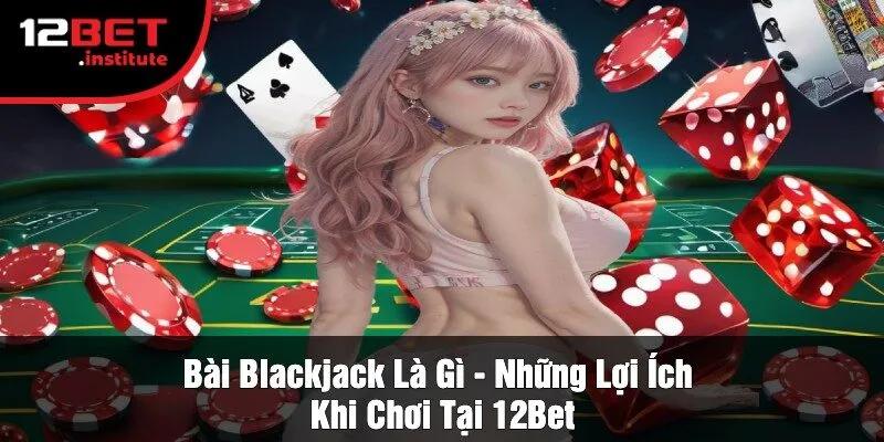 Bài Blackjack Là Gì - Những Lợi Ích Khi Chơi Tại 12Bet
