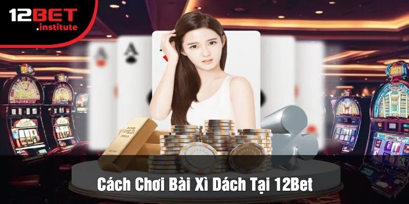 Cách Chơi Bài Xì Dách Tại 12Bet