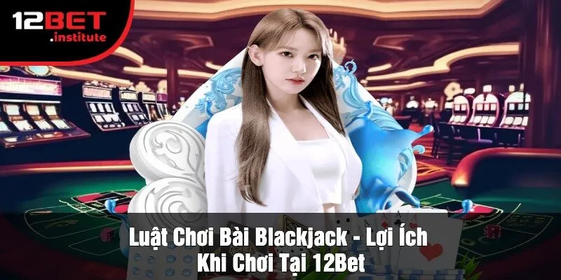 Luật Chơi Bài Blackjack - Lợi Ích Khi Chơi Tại 12Bet